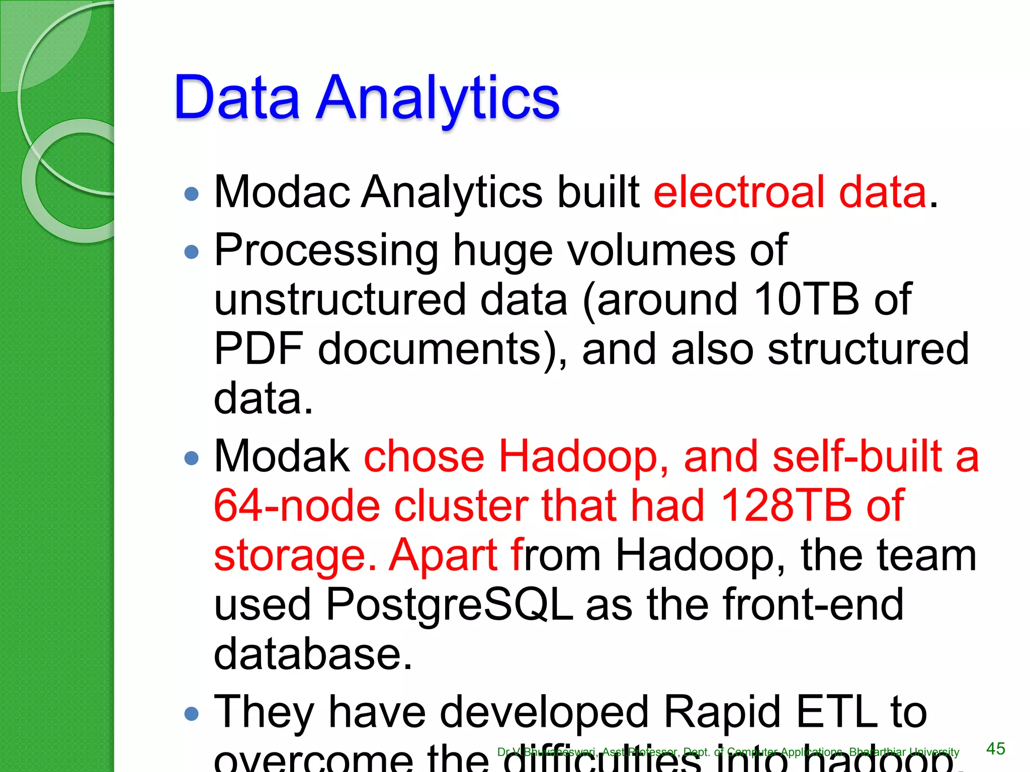 Data Analytics
 Modac Analytics built electroal data.
 Processing huge volumes of
unstructured data (around 10TB of
PDF documents), and also structured
data.
 Modak chose Hadoop, and self-built a
64-node cluster that had 128TB of
storage. Apart from Hadoop, the team
used PostgreSQL as the front-end
database.
 They have developed Rapid ETL to
45Dr.V.Bhuvaneswari, Asst.Professor, Dept. of Computer Applications, Bhararthiar University
 