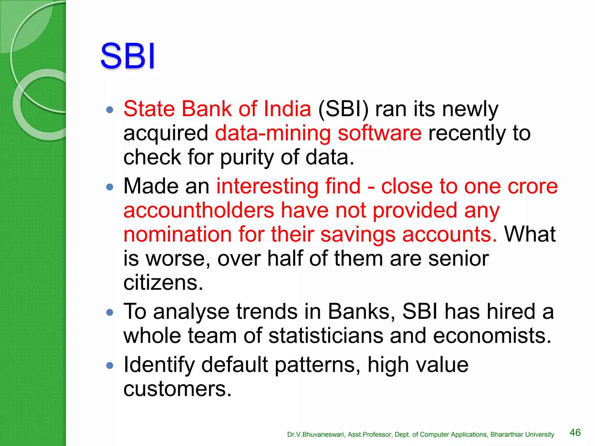 SBI
 State Bank of India (SBI) ran its newly
acquired data-mining software recently to
check for purity of data.
 Made an interesting find - close to one crore
accountholders have not provided any
nomination for their savings accounts. What
is worse, over half of them are senior
citizens.
 To analyse trends in Banks, SBI has hired a
whole team of statisticians and economists.
 Identify default patterns, high value
customers.
46Dr.V.Bhuvaneswari, Asst.Professor, Dept. of Computer Applications, Bhararthiar University
 