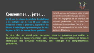 En 30 ans, le volume des déchets d’emballages
a été multiplié par 5, voire 50 pour certains
matériaux comme le plastique; aujourd’hui les
déchets d’emballages représentent plus de 30%
du poids et 50% du volume de nos poubelles.
Consommer… jeter…
 