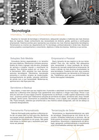 gruposolido.com.br
Tecnologia
Informática, T.I. | Segurança | Consultoria Especializada
Atuamos no mercado de tecnologia e infraestrutura, adequando soluções e melhorias aos mais diversos
tipos de negócios. Amplo conhecimento das necessidades de diretoria, gestão, gerência e ramificações
empresariais. Estamos prontos para representar sua empresa nos mais diversos segmentos tecnológicos.
Terceirizamos ou criamos seu departamento de TI e tecnologia, profissionalizando-o ainda mais. Desenvol-
vemos projetos e acompanhamos o crescimento, objetivos e metas da empresa. Vestimos a sua camisa.
Soluções Sob Medida
Consultoria técnica especializada e no tamanho
dos seus objetivos. Oferecemos contratos persona-
lizados de modo a agregar mão-de-obra, prestação
de serviços e projetos visando o crescimento do
negócio. Sua empresa poderá por um baixo cus-
to permanecer 100% assistida nos mais diversos
assuntos tecnológicos. Oferecemos manutenção
preventiva e corretiva, projetos de modernização,
acompanhamento de gestão, soluções definitivas,
de acordo com a sua necessidade. Modernize-se,
aprimore-se e não fique para trás.
Empresarial e Pessoal
Qual o tamanho do seu negócio ou da sua neces-
sidade? Para nós, não importa. Nós adequamos
esta necessidade a nossa prestação de serviço.
Atuamos do mercado residencial ao empresarial, de
modo a atender as mais diversas necessidades na
área tecnológica. Cuidamos de você, seus usuários
e seus equipamentos, por demanda ou 24 horas por
dia. Trabalhamos para que sua produtividade não
tenha interrupções indesejadas.
Treinamento Personalizado
Falta de informação pode significar a diferença en-
tre dar um passo além ou ficar para trás. Mantenha
sua equipe sempre atualizada. Oferecemos cursos
e treinamentos individuais ou em grupo. Não gaste
mais tempo ou dinheiro que o necessário para apri-
morar seu pessoal.
Terceirização de Setor
Terceirizamos ou departamentalizamos seu setor
de tecnologia. Despreocupe-se com férias de fun-
cionário, limitações intelectuais ou técnicas, não se
limite quanto ao número de funcionários em projetos
temporários. Assumimos o departamento de tecno-
logia, agregando, profissionalizando e maximizando
suas funcionalidades setoriais sob demanda.
Servidores e Backup
Seus dados: o maior bem que seu negócio tem. A precisão e velocidade na comunicação e acesso destes
dados faz a diferença entre alcançar mais rapidamente seus objetivos e chegar mais longe. Pense o que
seria de você sem os seus dados amanhã. Equipamentos se danificam, e estão sujeitos diariamente a este
risco – já pensou perder tudo? Elaboramos soluções de servidores de dados, servidores web, cloud, firewall,
proteção, dentre outros. Dominamos os ambientes Windows, Linux e Apple, com soluções certificadas ou
não. Fique tranquilo, sabendo que amanhã todo o seu histórico estará assegurado, sem dor de cabeça ou
surpresas desagradáveis.
 
