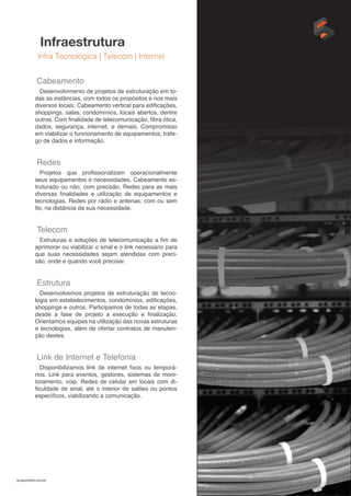 gruposolido.com.br
Infraestrutura
Infra Tecnológica | Telecom | Internet
Cabeamento
Desenvolvimento de projetos de estruturação em to-
das as instâncias, com todos os propósitos e nos mais
diversos locais. Cabeamento vertical para edificações,
shoppings, salas, condomínios, locais abertos, dentre
outros. Com finalidade de telecomunicação, fibra ótica,
dados, segurança, internet, e demais. Compromisso
em viabilizar o funcionamento de equipamentos, tráfe-
go de dados e informação.
Redes
Projetos que profissionalizam operacionalmente
seus equipamentos e necessidades. Cabeamento es-
truturado ou não, com precisão. Redes para as mais
diversas finalidades e utilização de equipamentos e
tecnologias. Redes por rádio e antenas, com ou sem
fio, na distância da sua necessidade.
Telecom
Estruturas e soluções de telecomunicação a fim de
aprimorar ou viabilizar o sinal e o link necessário para
que suas necessidades sejam atendidas com preci-
são, onde e quando você precisar.
Estrutura
Desenvolvemos projetos de estruturação de tecno-
logia em estabelecimentos, condomínios, edificações,
shoppings e outros. Participamos de todas as etapas,
desde a fase de projeto a execução e finalização.
Orientamos equipes na utilização das novas estruturas
e tecnologias, além de ofertar contratos de manuten-
ção destes.
Link de Internet e Telefonia
Disponibilizamos link de internet fixos ou temporá-
rios. Link para eventos, gestores, sistemas de moni-
toramento, voip. Redes de celular em locais com di-
ficuldade de sinal, até o interior de salões ou pontos
específicos, viabilizando a comunicação.
 