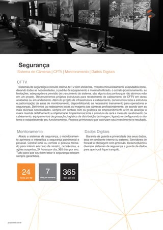gruposolido.com.br
Segurança
Sistema de Câmeras | CFTV | Monitoramento | Dados Digitais
CFTV
Sistemas de segurança e circuito interno de TV com eficiência. Projetos minuciosamente executados consi-
derando todas as necessidades, o padrão de equipamento e material utilizado, o correto posicionamento, as
limitações, adequações e previsão de crescimento do sistema, são alguns dos pontos que não abrimos mão
em um projeto. Desenvolvemos projetos estruturais para recebimento de cabeamento de CFTV em obras
acabadas ou em andamento. Além do projeto de infraestrutura e cabeamento, construímos toda a estrutura
e padronização de salas de monitoramento, disponibilizando se necessário treinamento para operadores e
seguranças. Definimos ou realocamos todas as imagens das câmeras profissionalmente, de acordo com as
mais diversas necessidades, sempre em contato com os gestores do empreendimento a fim de alcançar o
maior nível de detalhamento e objetividade. Implantamos toda a estrutura de rack e mesa de recebimento do
cabeamento, equipamentos de gravação, logística de distribuição de imagem, ligando e configurando o sis-
tema e estabelecendo seu funcionamento. Projetos primorosos que valorizam seu investimento e resultado.
Monitoramento
Aliado a sistemas de segurança, o monitoramen-
to aprimora e intensifica a segurança patrimonial e
pessoal. Central local ou remota e pessoal treina-
do para intervir em caso de sinistro, ocorrências, e
ações suspeitas, 24 horas por dia, 365 dias por ano.
Tudo para que seu bem-estar e segurança estejam
sempre garantidos.
Dados Digitais
Garantia de guarda e privacidade dos seus dados,
seja em ambiente interno ou externo. Servidores de
firewall e blindagem com precisão. Desenvolvemos
diversos sistemas de segurança e guarda de dados
para que você fique tranquilo.
24
horas por dia
7
dias por semana
365
dias por ano
 