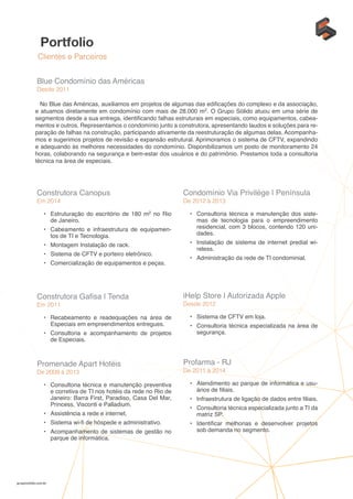 Portfolio
Clientes e Parceiros
gruposolido.com.br
Blue Condomínio das Américas
Desde 2011
No Blue das Américas, auxiliamos em projetos de algumas das edificações do complexo e da associação,
e atuamos diretamente em condomínio com mais de 28.000 m2. O Grupo Sólido atuou em uma série de
segmentos desde a sua entrega, identificando falhas estruturais em especiais, como equipamentos, cabea-
mentos e outros. Representamos o condomínio junto a construtora, apresentando laudos e soluções para re-
paração de falhas na construção, participando ativamente da reestruturação de algumas delas. Acompanha-
mos e sugerimos projetos de revisão e expansão estrutural. Aprimoramos o sistema de CFTV, expandindo
e adequando às melhores necessidades do condomínio. Disponibilizamos um posto de monitoramento 24
horas, colaborando na segurança e bem-estar dos usuários e do patrimônio. Prestamos toda a consultoria
técnica na área de especiais.
Construtora Canopus
Em 2014
•	 Estruturação do escritório de 180 m2 no Rio
de Janeiro.
•	 Cabeamento e infraestrutura de equipamen-
tos de TI e Tecnologia.
•	 Montagem Instalação de rack.
•	 Sistema de CFTV e porteiro eletrônico.
•	 Comercialização de equipamentos e peças.
Condomínio Via Privilége | Península
De 2012 à 2013
•	 Consultoria técnica e manutenção dos siste-
mas de tecnologia para o empreendimento
residencial, com 3 blocos, contendo 120 uni-
dades.
•	 Instalação de sistema de internet predial wi-
reless.
•	 Administração da rede de TI condominial.
Construtora Gafisa | Tenda
Em 2011
•	 Recabeamento e readequações na área de
Especiais em empreendimentos entregues.
•	 Consultoria e acompanhamento de projetos
de Especiais.
iHelp Store | Autorizada Apple
Desde 2012
•	 Sistema de CFTV em loja.
•	 Consultoria técnica especializada na área de
segurança.
Promenade Apart Hotéis
De 2009 à 2013
•	 Consultoria técnica e manutenção preventiva
e corretiva de TI nos hotéis da rede no Rio de
Janeiro: Barra First, Paradiso, Casa Del Mar,
Princess, Visconti e Palladium.
•	 Assistência a rede e internet.
•	 Sistema wi-fi de hóspede e administrativo.
•	 Acompanhamento de sistemas de gestão no
parque de informática.
Profarma - RJ
De 2011 à 2014
•	 Atendimento ao parque de informática e usu-
ários de filiais.
•	 Infraestrutura de ligação de dados entre filiais.
•	 Consultoria técnica especializada junto a TI da
matriz SP.
•	 Identificar melhorias e desenvolver projetos
sob demanda no segmento.
 