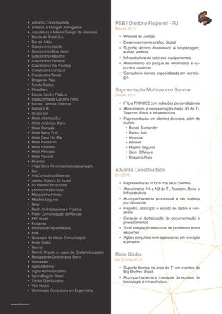 gruposolido.com.br
•	 Advanta Conectividade
•	 Almeida & Mangelli Advogados
•	 Arquitetura e Interior Design de Interiores
•	 Banco do Brasil S.A.
•	 Bar do Adão
•	 Condomínio ArtLife
•	 Condomínio Blue Vision
•	 Condomínio Máximo
•	 Condomínio Verlaine
•	 Condomínio Via Privilége
•	 Construtora Canopus
•	 Construtora Tenda
•	 Drogarias Raia
•	 Fundo Criatec
•	 Filtra Bem
•	 Escola Jardim Palácio
•	 Espaço Pilates Carolina Petra
•	 Furnas Centrais Elétricas
•	 Gafisa S.A.
•	 Grupo Sal
•	 Hotel Atlântico Sul
•	 Hotel Américas Barra
•	 Hotel Ramada
•	 Hotel Barra First
•	 Hotel Casa Del Mar
•	 Hotel Palladium
•	 Hotel Paradiso
•	 Hotel Princess
•	 Hotel Visconti
•	 Hyundai
•	 iHelp Store Revenda Autorizada Apple
•	 Itaú
•	 InfoConsulting Sistemas
•	 Jewisg Agency for Israel
•	 LC Barreto Produções
•	 London Studio Style
•	 Manjubinha Filmes
•	 Maphre Seguros
•	 Noar
•	 North Air Instalações e Projetos
•	 Pólen Comunicação de Marcas
•	 PPF Brasil
•	 Profarma
•	 Promenade Apart Hotéis
•	 PSB
•	 Quiosque de Ideias Comunicação
•	 Rede Globo
•	 Renner
•	 Rennó, Aragão e Lopes da Costa Advogados
•	 Restaurante Confraria da Barra
•	 Santander
•	 Siem Offshore
•	 Signo Administradora
•	 SpaceBag do Brasil
•	 Tanitel Distribuidora
•	 Vert Hotéis
•	 Workinvest Consultoria em Engenharia
PSB | Diretório Regional - RJ
Desde 2014
•	 Website do partido.
•	 Desenvolvimento gráfico digital.
•	 Suporte técnico direcionado a hospedagem,
e-mail, website.
•	 Infraestrutura de rede dos equipamentos.
•	 Atendimento ao parque de informática e su-
porte a usuários.
•	 Consultoria técnica especializada em tecnolo-
gia.
Segmentação Multi-source Service
Desde 2014
•	 ITIL e PRINCE2 com soluções personalizáveis
•	 Atendimento e representação direta N1 de TI,
Telecom, Rede e Infraestrutura
•	 Representação em clientes diversos, além de
outros:
•	 Banco Santander
•	 Banco Itaú
•	 Hyundai
•	 Renner
•	 Mapfre Seguros
•	 Siem Offshore
•	 Dragaria Raia
Advanta Conectividade
Em 2015
•	 Representação in loco nos seus clientes
•	 Atendimento N1 e N2 de TI, Telecom, Rede e
Infraestrutura
•	 Acompanhamento processual e de projetos
por demanda
•	 Registro, absorção e estudo de dados e vari-
áveis
•	 Geração e digitalização de documentação e
procedimentos
•	 Total integração estrutural de processos entre
as partes
•	 Ações conjuntas com operadoras em serviços
e projetos
Rede Globo
De 2010 à 2011
•	 Suporte técnico na área de TI em eventos do
Big Brother Brasil.
•	 Acompanhamento e interação de equipes de
tecnologia e infraestrutura.
 