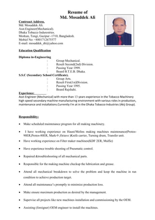 Resume of
Md. Mosaddek Ali
Contreact Address.
Md. Mosaddek Ali.
Asst.Engineer(Mechanical).
Dhaka Tobacco Indurestries.
Morkun, Tongi, Gazipur -1710, Bangladesh.
Mobiel No: +8801712675577
E-mail: mosaddek_dti@yahoo.com
Education Qualification
Diploma in-Engineering
: Group Mechanical.
: Result Second(2nd) Division.
: Passing Year 1999.
: Board B.T.E.B. Dhaka.
S.S.C (Secondary School Ccrtificate).
: Group Arts.
: Result First(1st)Division.
: Passing Year 1995.
: Board Rajshahi.
Experience:
Asst-Engineer (Mechanical) with more than 13 years experience in the Tobacco Machinery
high speed secondary machine manufacturing environment with various roles in production,
maintenance and installations.Currently I'm at in the Dhaka Tobacco Industries (Akij Group).
Responsibility:
• Make scheduled maintenance program for all making machinery.
• I have working experience on Hauni/Molins making machines maintenance(Protos-
90ER,Protos-80ER, Mark-9 ,Octave )Knife carrier, Turning drum, Transfer unit.
• Have working experience on Filter maker machines(KDF 2ER, Mulfie)
• Have experience trouble shooting of Pneumatic control.
• Repaired &troubleshooting of all mechanical parts.
• Responsible for the making machine checkup the lubrication and grease.
• Attend all mechanical breakdown to solve the problem and keep the machine in run
condition to achieve production target.
• Attend all maintenance’s promptly to minimize production loss.
• Make ensure maximum production as desired by the management.
• Supervise all projects like new machines installation and commissioning by the OEM.
• Assisting (foreigner) OEM engineer to install the machines.
 