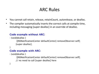 ARC Rules
• You cannot call retain, release, retainCount, autorelease, or dealloc.
• The compiler automatically inserts the correct calls at compile time,
including messaging [super dealloc] in an override of dealloc.
Code example without ARC:
- (void)dealloc {
[[NSNotificationCenter defaultCenter] removeObserver:self];
[super dealloc];
}
Code example with ARC:
- (void)dealloc {
[[NSNotificationCenter defaultCenter] removeObserver:self];
// no need to call [super dealloc] here
}
 