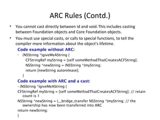 ARC Rules (Contd.)
• You cannot cast directly between id and void.This includes casting
between Foundation objects and Core Foundation objects.
• You must use special casts, or calls to special functions, to tell the
compiler more information about the object's lifetime.
Code example without ARC:
- (NSString *)giveMeAString {
CFStringRef myString = [self someMethodThatCreatesACFString];
NSString *newString = (NSString *)myString;
return [newString autorelease];
}
Code example with ARC and a cast:
- (NSString *)giveMeAString {
CFStringRef myString = [self someMethodThatCreatesACFString]; // retain
count is 1
NSString *newString = (__bridge_transfer NSString *)myString; // the
ownership has now been transferred into ARC
return newString;
}
 