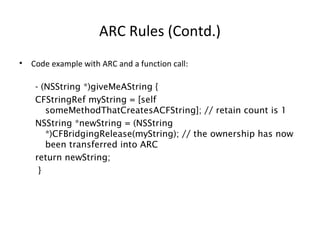 ARC Rules (Contd.)
• Code example with ARC and a function call:
- (NSString *)giveMeAString {
CFStringRef myString = [self
someMethodThatCreatesACFString]; // retain count is 1
NSString *newString = (NSString
*)CFBridgingRelease(myString); // the ownership has now
been transferred into ARC
return newString;
}
 