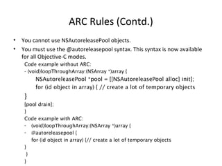 ARC Rules (Contd.)
• You cannot use NSAutoreleasePool objects.
• You must use the @autoreleasepool syntax. This syntax is now available
for all Objective-C modes.
Code example without ARC:
- (void)loopThroughArray:(NSArray *)array {
NSAutoreleasePool *pool = [[NSAutoreleasePool alloc] init];
for (id object in array) { // create a lot of temporary objects
}
[pool drain];
}
Code example with ARC:
- (void)loopThroughArray:(NSArray *)array {
- @autoreleasepool {
for (id object in array) {// create a lot of temporary objects
}
}
}
 