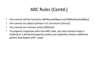 ARC Rules (Contd.)
• You cannot call the functions NSAllocateObject and NSDeallocateObject
• You cannot use object pointers in C structures (structs)
• You cannot use memory zones (NSZone)
• To properly cooperate with non-ARC code, you also cannot create a
method or a declared property (unless you explicitly choose a different
getter) that begins with "copy".
 