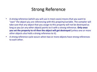 Strong Reference
• A strong reference (which you will use in most cases) means that you want to
"own" the object you are referencing with this property/variable. The compiler will
take care that any object that you assign to this property will not be destroyed as
long as you (or any other object) points to it with a strong reference. Only once
you set the property to nil then the object will get destroyed (unless one or more
other objects also hold a strong reference to it).
• A strong reference cycle occurs when two or more objects have strong references
to each other.
 