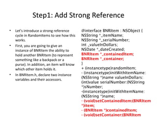 Step1: Add Strong Reference
• Let’s introduce a strong reference
cycle in RandomItems to see how this
works.
• First, you are going to give an
instance of BNRItem the ability to
hold another BNRItem (to represent
something like a backpack or a
purse). In addition, an item will know
which other item holds it.
• In BNRItem.h, declare two instance
variables and their accessors.
@interface BNRItem : NSObject {
NSString *_itemName;
NSString *_serialNumber;
int _valueInDollars;
NSDate *_dateCreated;
BNRItem *_containedItem;
BNRItem *_container;
}
+ (instancetype)randomItem;
- (instancetype)initWithItemName:
(NSString *)name valueInDollars:
(int)value serialNumber:(NSString
*)sNumber;
-(instancetype)initWithItemName:
(NSString *)name;
- (void)setContainedItem:(BNRItem
*)item;
- (BNRItem *)containedItem;
- (void)setContainer:(BNRItem
 
