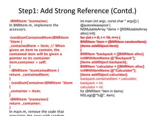 Step1: Add Strong Reference (Contd.)
-(BNRItem *)container;
In BNRItem.m, implement the
accessors.
-(void)setContainedItem:(BNRItem
*)item {
_containedItem = item; // When
given an item to contain, the
contained item will be given a
pointer to its container
item.container = self;
}
- (BNRItem *)containedItem {
return _containedItem;
}
- (void)setContainer:(BNRItem *)item
{
_container = item;
}
-(BNRItem *)container{
return _container;
}
In main.m, remove the code that
 