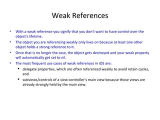 Weak References
• With a weak reference you signify that you don't want to have control over the
object's lifetime.
• The object you are referencing weakly only lives on because at least one other
object holds a strong reference to it.
• Once that is no longer the case, the object gets destroyed and your weak property
will automatically get set to nil.
• The most frequent use cases of weak references in iOS are:
 delegate properties, which are often referenced weakly to avoid retain cycles,
and
 subviews/controls of a view controller's main view because those views are
already strongly held by the main view.
 