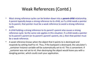 Weak References (Contd.)
• Most strong reference cycles can be broken down into a parent-child relationship.
A parent typically keeps a strong reference to its child, so if a child needs a pointer
to its parent, that pointer must be a weak reference to avoid a strong reference
cycle.
• A child holding a strong reference to its parent’s parent also causes a strong
reference cycle. So the same rule applies in this situation: if a child needs a pointer
to its parent’s parent (or its parent’s parent’s parent, etc.), then that pointer must
be a weak reference.
• A weak reference knows when the object that it points to is destroyed and
responds by setting itself to nil. Thus, if the backpack is destroyed, the calculator’s
_container instance variable will be automatically set to nil. This is convenient. If
_container was not set to nil, then destroying the object would leave you with a
dangling pointer, which could crash your application.
 