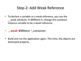Step-2: Add Weak Reference
• To declare a variable as a weak reference, you use the
__weak attribute. In BNRItem.h, change the container
instance variable to be a weak reference.
• __weak BNRItem *_container;
• Build and run the application again. This time, the objects are
destroyed properly.
 