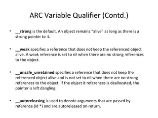 ARC Variable Qualifier (Contd.)
• __strong is the default. An object remains “alive” as long as there is a
strong pointer to it.
• __weak specifies a reference that does not keep the referenced object
alive. A weak reference is set to nil when there are no strong references
to the object.
• __unsafe_unretained specifies a reference that does not keep the
referenced object alive and is not set to nil when there are no strong
references to the object. If the object it references is deallocated, the
pointer is left dangling.
• __autoreleasing is used to denote arguments that are passed by
reference (id *) and are autoreleased on return.
 