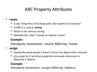 ARC Property Attributes
• retain 
 it says "keep this in the heap until I don't point to it anymore”
 In ARC it is used as strong
 Retain is the same as strong.
 Methods like "alloc" include an implicit "retain”
Example:
@property (nonatomic, retain) NSString *name;
• assign 
 Exactly like weak except it doesn't nil out the object when released
 Use assign for C primitive properties and weak references to
Objective-C objects.
Example:
@property (nonatomic, assign) NSString *address;
 