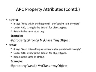 ARC Property Attributes (Contd.)
• strong
 it says "keep this in the heap until I don't point to it anymore"
 Under ARC, strong is the default for object types.
 Retain is the same as strong.
Example:
@property(strong) MyClass *myObject
• weak
 it says "keep this as long as someone else points to it strongly"
 Under ARC, strong is the default for object types.
 Retain is the same as strong.
Example:
@property(weak) MyClass *myObject;
 