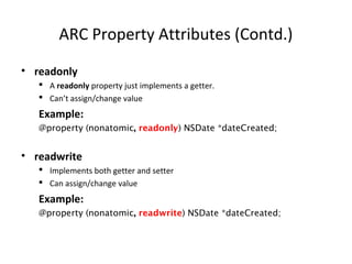 ARC Property Attributes (Contd.)
• readonly
 A readonly property just implements a getter.
 Can’t assign/change value
Example:
@property (nonatomic, readonly) NSDate *dateCreated;
• readwrite
 Implements both getter and setter
 Can assign/change value
Example:
@property (nonatomic, readwrite) NSDate *dateCreated;
 
