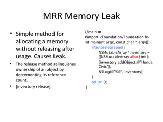 MRR Memory Leak
• Simple method for
allocating a memory
without releasing after
usage. Causes Leak.
• The release method relinquishes
ownership of an object by
decrementing its reference
count.
• [inventory release];
//main.m
#import <Foundation/Foundation.h>
int main(int argc, const char * argv[]) {
@autoreleasepool {
NSMutableArray *inventory =
[[NSMutableArray alloc] init];
[inventory addObject:@"Honda
Civic"];
NSLog(@"%@", inventory);
}
return 0;
}
 