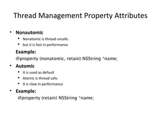 Thread Management Property Attributes
• Nonautomic
 Nonatomic is thread unsafe.
 but it is fast in performance
Example:
@property (nonatomic, retain) NSString *name;
• Automic
 It is used as default
 Atomic is thread safe.
 It is slow in performance
• Example:
@property (retain) NSString *name;
 