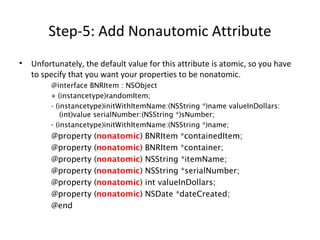Step-5: Add Nonautomic Attribute
• Unfortunately, the default value for this attribute is atomic, so you have
to specify that you want your properties to be nonatomic.
@interface BNRItem : NSObject
+ (instancetype)randomItem;
- (instancetype)initWithItemName:(NSString *)name valueInDollars:
(int)value serialNumber:(NSString *)sNumber;
- (instancetype)initWithItemName:(NSString *)name;
@property (nonatomic) BNRItem *containedItem;
@property (nonatomic) BNRItem *container;
@property (nonatomic) NSString *itemName;
@property (nonatomic) NSString *serialNumber;
@property (nonatomic) int valueInDollars;
@property (nonatomic) NSDate *dateCreated;
@end
 