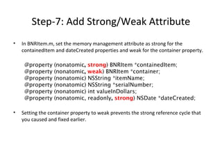 Step-7: Add Strong/Weak Attribute
• In BNRItem.m, set the memory management attribute as strong for the
containedItem and dateCreated properties and weak for the container property.
@property (nonatomic, strong) BNRItem *containedItem;
@property (nonatomic, weak) BNRItem *container;
@property (nonatomic) NSString *itemName;
@property (nonatomic) NSString *serialNumber;
@property (nonatomic) int valueInDollars;
@property (nonatomic, readonly, strong) NSDate *dateCreated;
• Setting the container property to weak prevents the strong reference cycle that
you caused and fixed earlier.
 