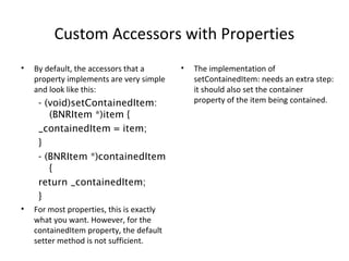 Custom Accessors with Properties
• By default, the accessors that a
property implements are very simple
and look like this:
- (void)setContainedItem:
(BNRItem *)item {
_containedItem = item;
}
- (BNRItem *)containedItem
{
return _containedItem;
}
• For most properties, this is exactly
what you want. However, for the
containedItem property, the default
setter method is not sufficient.
• The implementation of
setContainedItem: needs an extra step:
it should also set the container
property of the item being contained.
 