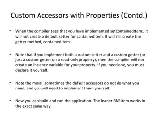 Custom Accessors with Properties (Contd.)
• When the compiler sees that you have implemented setContainedItem:, it
will not create a default setter for containedItem. It will still create the
getter method, containedItem.
• Note that if you implement both a custom setter and a custom getter (or
just a custom getter on a read-only property), then the compiler will not
create an instance variable for your property. If you need one, you must
declare it yourself.
• Note the moral: sometimes the default accessors do not do what you
need, and you will need to implement them yourself.
• Now you can build and run the application. The leaner BNRItem works in
the exact same way.
 