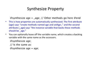 Synthesize Property
@synthesize age = _age; // Other methods go here @end
• This is how properties are automatically synthesized. The first attribute
(age) says “create methods named age and setAge:,” and the second
attribute (_age) says “the instance variable that backs these methods
should be _age.”
• You can optionally leave off the variable name, which creates a backing
variable with the same name as the accessors.
@synthesize age;
// Is the same as:
@synthesize age = age;
 