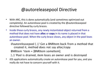 @autoreleasepool Directive
• With ARC, this is done automatically (and sometimes optimized out
completely). An autorelease pool is created by the @autoreleasepool
directive followed by curly braces.
• Inside those curly braces, any newly instantiated object returned from a
method that does not have alloc or copy in its name is placed in that
autorelease pool. When the curly brace closes, any object in the pool loses
an owner.
@autoreleasepool { // Get a BNRItem back from a method that
created it, method does not say alloc/copy
BNRItem *item = [BNRItem someItem];
} // Pool is drained, item loses an owner and is destroyed
• iOS applications automatically create an autorelease pool for you, and you
really do not have to concern yourself with it.
 