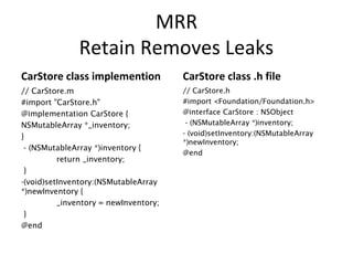 MRR
Retain Removes Leaks
CarStore class implemention
// CarStore.m
#import "CarStore.h"
@implementation CarStore {
NSMutableArray *_inventory;
}
- (NSMutableArray *)inventory {
return _inventory;
}
-(void)setInventory:(NSMutableArray
*)newInventory {
_inventory = newInventory;
}
@end
CarStore class .h file
// CarStore.h
#import <Foundation/Foundation.h>
@interface CarStore : NSObject
- (NSMutableArray *)inventory;
- (void)setInventory:(NSMutableArray
*)newInventory;
@end
 