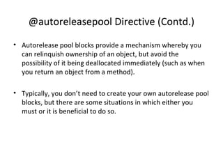 @autoreleasepool Directive (Contd.)
• Autorelease pool blocks provide a mechanism whereby you
can relinquish ownership of an object, but avoid the
possibility of it being deallocated immediately (such as when
you return an object from a method).
• Typically, you don’t need to create your own autorelease pool
blocks, but there are some situations in which either you
must or it is beneficial to do so.
 