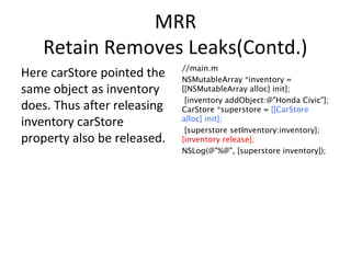 MRR
Retain Removes Leaks(Contd.)
Here carStore pointed the
same object as inventory
does. Thus after releasing
inventory carStore
property also be released.
//main.m
NSMutableArray *inventory =
[[NSMutableArray alloc] init];
[inventory addObject:@"Honda Civic"];
CarStore *superstore = [[CarStore
alloc] init];
[superstore setInventory:inventory];
[inventory release];
NSLog(@"%@", [superstore inventory]);
 