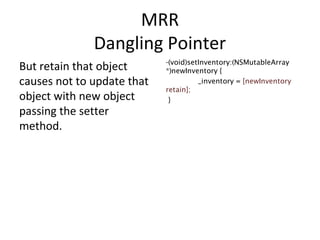 MRR
Dangling Pointer
But retain that object
causes not to update that
object with new object
passing the setter
method.
-(void)setInventory:(NSMutableArray
*)newInventory {
_inventory = [newInventory
retain];
}
 