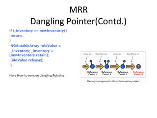 MRR
Dangling Pointer(Contd.)
if (_inventory == newInventory) {
return;
}
NSMutableArray *oldValue =
_inventory; _inventory =
[newInventory retain];
[oldValue release];
}
Here How to remove dangling Pointing
 