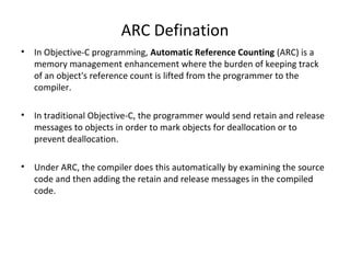 ARC Defination
• In Objective-C programming, Automatic Reference Counting (ARC) is a
memory management enhancement where the burden of keeping track
of an object's reference count is lifted from the programmer to the
compiler.
• In traditional Objective-C, the programmer would send retain and release
messages to objects in order to mark objects for deallocation or to
prevent deallocation.
• Under ARC, the compiler does this automatically by examining the source
code and then adding the retain and release messages in the compiled
code.
 