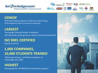 LARGEST
ISO 9001 CERTIFIED
1,000 COMPANIES,
10,000 STUDENTS TRAINED
Technology Training Provider in Malaysia
HIGHEST
Passing Rate for TECHNOLOGY Certification programs
SAP, Microsoft Learning Partner, Oracle University, Android AP
Quality & Service
CENSOF
First board listed company in KLSE since 2011 Group
of 8 companies that is on various industries
Delivering training + certification programs on
technology since 2001
 