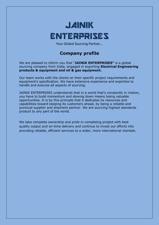 JAINIK
ENTERPRISES
Your Global Sourcing Partner...
Company profile
We are pleased to inform you that “JAINIK ENTERPRISES” is a global
sourcing company from India, engaged in exporting Electrical Engineering
products & equipment and oil & gas equipment.
Our team works with the clients on their specific project requirements and
equipment’s specification. We have extensive experience and expertise to
handle and execute all aspects of sourcing.
JAINIK ENTERPRISES understands that in a world that’s constantly in motion,
you have to build momentum and slowing down means losing valuable
opportunities. It is by this principle that it dedicates its resources and
capabilities toward keeping its customers ahead, by being a reliable and
punctual supplier and shipment partner. We are sourcing highest standards
product to any part of the world.
We take complete ownership and pride in completing project with best
quality output and on-time delivery and continue to invest our efforts into
providing reliable, efficient services to a wider, more international clientele.
 