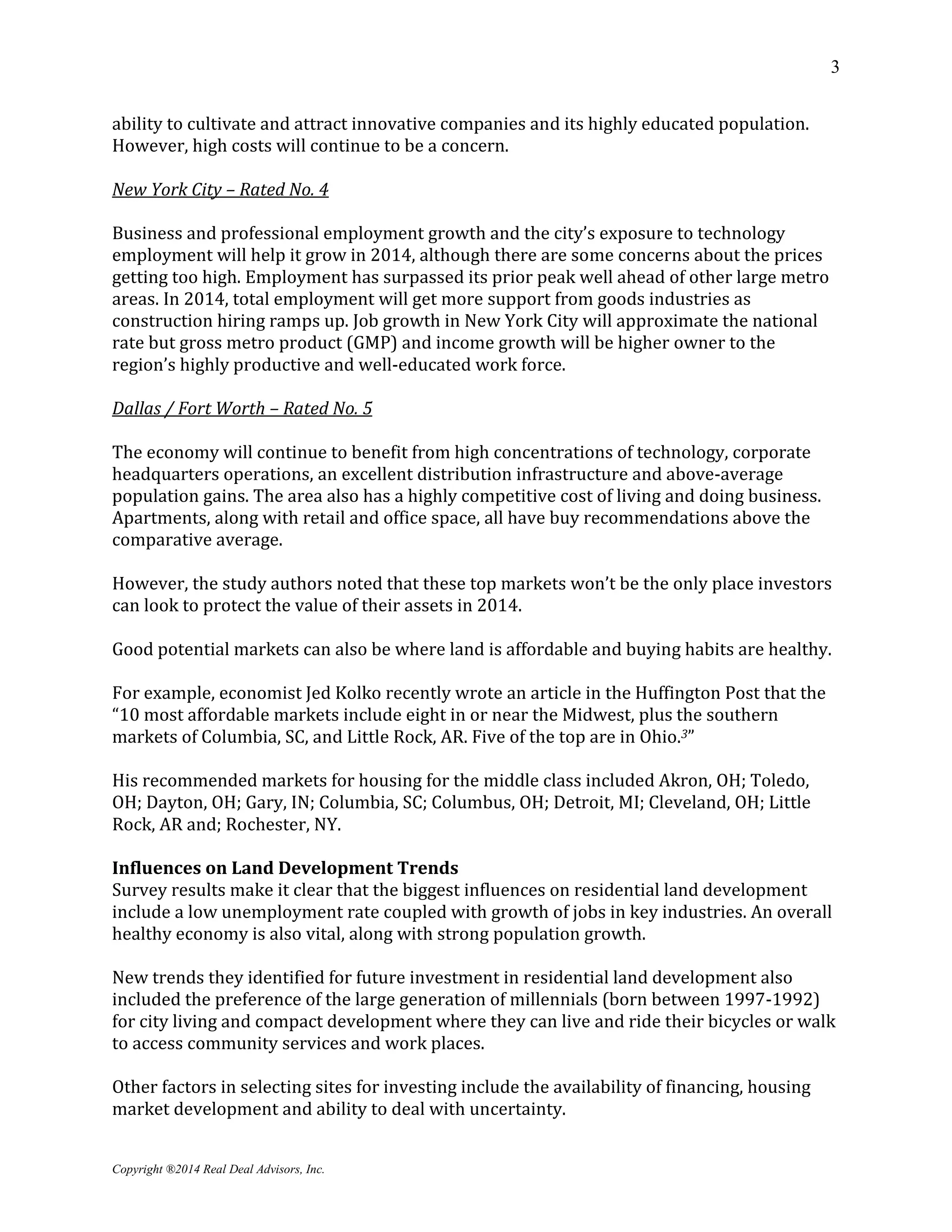 3
Copyright ®2014 Real Deal Advisors, Inc.
ability to cultivate and attract innovative companies and its highly educated population.
However, high costs will continue to be a concern.
New York City – Rated No. 4
Business and professional employment growth and the city’s exposure to technology
employment will help it grow in 2014, although there are some concerns about the prices
getting too high. Employment has surpassed its prior peak well ahead of other large metro
areas. In 2014, total employment will get more support from goods industries as
construction hiring ramps up. Job growth in New York City will approximate the national
rate but gross metro product (GMP) and income growth will be higher owner to the
region’s highly productive and well-educated work force.
Dallas / Fort Worth – Rated No. 5
The economy will continue to benefit from high concentrations of technology, corporate
headquarters operations, an excellent distribution infrastructure and above-average
population gains. The area also has a highly competitive cost of living and doing business.
Apartments, along with retail and office space, all have buy recommendations above the
comparative average.
However, the study authors noted that these top markets won’t be the only place investors
can look to protect the value of their assets in 2014.
Good potential markets can also be where land is affordable and buying habits are healthy.
For example, economist Jed Kolko recently wrote an article in the Huffington Post that the
“10 most affordable markets include eight in or near the Midwest, plus the southern
markets of Columbia, SC, and Little Rock, AR. Five of the top are in Ohio.3”
His recommended markets for housing for the middle class included Akron, OH; Toledo,
OH; Dayton, OH; Gary, IN; Columbia, SC; Columbus, OH; Detroit, MI; Cleveland, OH; Little
Rock, AR and; Rochester, NY.
Influences on Land Development Trends
Survey results make it clear that the biggest influences on residential land development
include a low unemployment rate coupled with growth of jobs in key industries. An overall
healthy economy is also vital, along with strong population growth.
New trends they identified for future investment in residential land development also
included the preference of the large generation of millennials (born between 1997-1992)
for city living and compact development where they can live and ride their bicycles or walk
to access community services and work places.
Other factors in selecting sites for investing include the availability of financing, housing
market development and ability to deal with uncertainty.
 