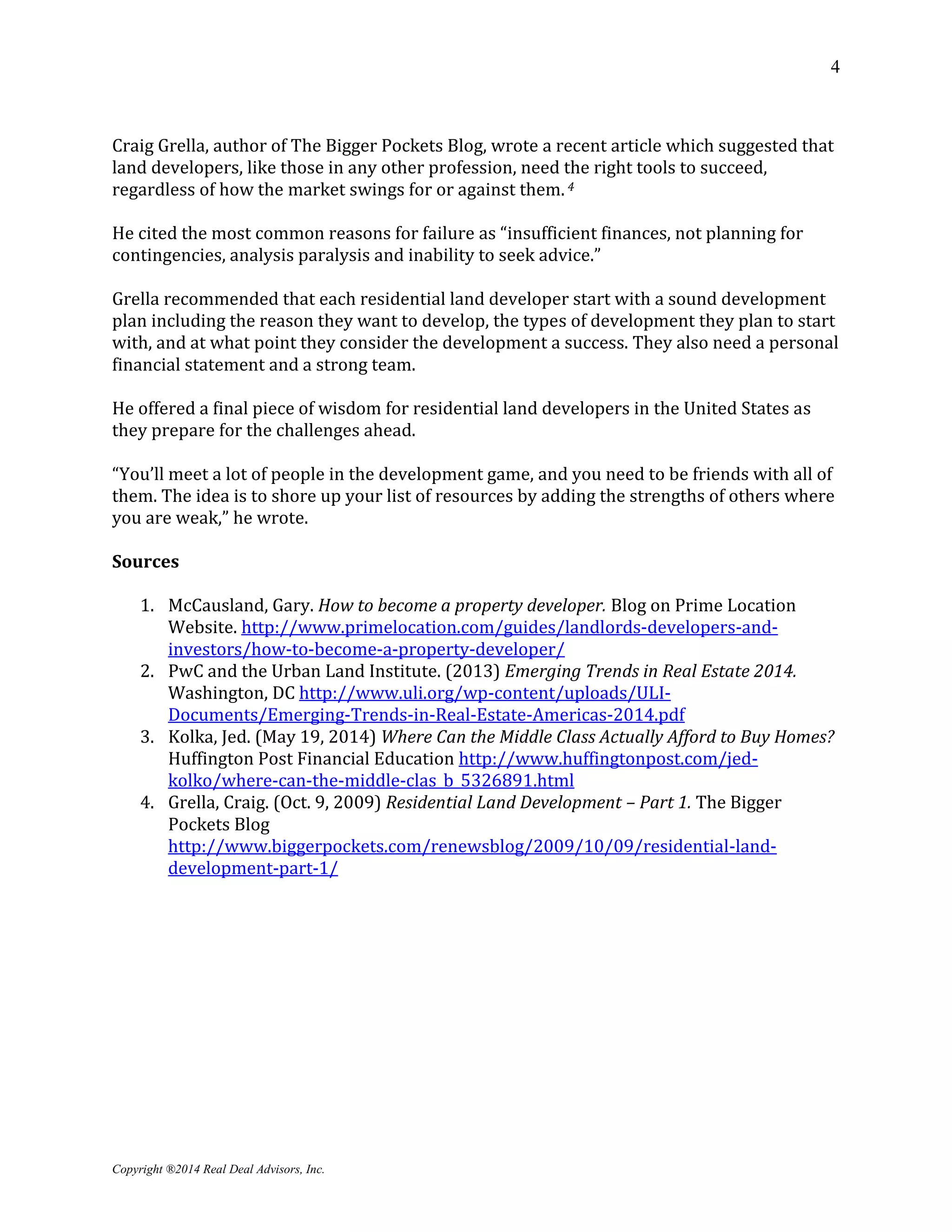 4
Copyright ®2014 Real Deal Advisors, Inc.
Craig Grella, author of The Bigger Pockets Blog, wrote a recent article which suggested that
land developers, like those in any other profession, need the right tools to succeed,
regardless of how the market swings for or against them. 4
He cited the most common reasons for failure as “insufficient finances, not planning for
contingencies, analysis paralysis and inability to seek advice.”
Grella recommended that each residential land developer start with a sound development
plan including the reason they want to develop, the types of development they plan to start
with, and at what point they consider the development a success. They also need a personal
financial statement and a strong team.
He offered a final piece of wisdom for residential land developers in the United States as
they prepare for the challenges ahead.
“You’ll meet a lot of people in the development game, and you need to be friends with all of
them. The idea is to shore up your list of resources by adding the strengths of others where
you are weak,” he wrote.
Sources
1. McCausland, Gary. How to become a property developer. Blog on Prime Location
Website. http://www.primelocation.com/guides/landlords-developers-and-
investors/how-to-become-a-property-developer/
2. PwC and the Urban Land Institute. (2013) Emerging Trends in Real Estate 2014.
Washington, DC http://www.uli.org/wp-content/uploads/ULI-
Documents/Emerging-Trends-in-Real-Estate-Americas-2014.pdf
3. Kolka, Jed. (May 19, 2014) Where Can the Middle Class Actually Afford to Buy Homes?
Huffington Post Financial Education http://www.huffingtonpost.com/jed-
kolko/where-can-the-middle-clas_b_5326891.html
4. Grella, Craig. (Oct. 9, 2009) Residential Land Development – Part 1. The Bigger
Pockets Blog
http://www.biggerpockets.com/renewsblog/2009/10/09/residential-land-
development-part-1/
 