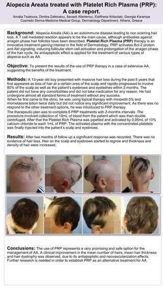 Alopecia Areata treated with Platelet Rich Plasma (PRP):
A case report.
Amalia Tsiatoura, Dimitra Zafeiratou, Sevasti Afantenou, Eleftheria Kritsotaki, Georgia Karampa
Cosmetic Derma Medicine Medical Group, Dermatology Department, Athens, Greece
Background: Alopecia Areata (AA) is an autoimmune disease leading to non scarring hair
loss. Α T cell mediated reaction appears to be the main cause, although antibodies against
anagen phase hair follicles have been described. Platelet Rich Plasma (PRP) therapy is an
innovative treatment gaining interest in the field of Dermatology. PRP activates Bcl-2 protein
and Akt signaling, inducing follicular stem cell activation and prolongation of the anagen phase
of the hair cycle. Its antiapoptotic effect is applied for the treatment of various types of
alopecia such as AA.
Objective: To present the results of the use of PRP therapy in a case of extensive AA,
suggesting the benefits of the treatment.
Methods: A 13-year old boy presented with massive hair loss during the past 6 years that
first appeared as loss of hair at a certain area of the scalp and rapidly progressed to involve
80% of the scalp as well as the patient’s eyebrows and eyelashes within 3 months. The
patient did not have any comorbidities and did not take medication for any reason. He had
undergone almost all standard forms of treatment without any success.
When he first came to the clinic, he was using topical therapy with minoxidil 5% and
mometasone lotion twice daily but did not notice any significant improvement. As there was no
respond to the other treatment options, he was introduced to PRP therapy.
The therapeutic plan was to complete 6 PRP treatments with 2-months intervals. The
procedure involved collection of 10mL of blood from the patient which was then double
centrifuged. After that the Platelet Rich Plasma was pipetted and activated by 0,05mL of 10%
calcium chloride to each 1mL of PRP. The activated plasma with the concentrated platelets
was finally injected into the patient’s scalp and eyebrows.
Results: After two months of follow up a significant response was recorded. There was no
evidence of hair loss. Hair on the scalp and eyebrows started to regrow and thickness and
density of hair were increased.
Conclusions: The use of PRP represents a very promising and safe option for the
management of AA. A clinical improvement in the mean number of hairs, mean hair thickness
and hair dystrophy was observed, due to its antiapoptotic and neovascularization effects.
Further research is needed in order to establish PRP as an alternative treatment for AA.
 