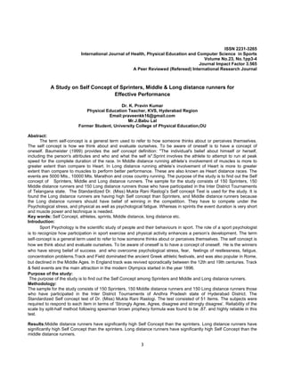 3
ISSN 2231-3265
International Journal of Health, Physical Education and Computer Science in Sports
Volume No.23, No.1pp3-4
Journal Impact Factor 3.565
A Peer Reviewed (Refereed) International Research Journal
A Study on Self Concept of Sprinters, Middle & Long distance runners for
Effective Performance
Dr. K. Pravin Kumar
Physical Education Teacher, KVS, Hyderabad Region
Email:praveenkk16@gmail.com
Mr.J.Babu Lal
Former Student, University College of Physical Education,OU
Abstract:
The term self-concept is a general term used to refer to how someone thinks about or perceives themselves.
The self concept is how we think about and evaluate ourselves. To be aware of oneself is to have a concept of
oneself. Baumeister (1999) provides the self concept definition: "The individual's belief about himself or herself,
including the person's attributes and who and what the self is".Sprint involves the athlete to attempt to run at peak
speed for the complete duration of the race. In Middle distance running athlete’s involvement of muscles is more to
greater extent than compare to Heart. In Long distance running athlete’s involvement of Heart is more to greater
extent than compare to muscles to perform better performance. These are also known as Heart distance races. The
events are 5000 Mts., 10000 Mts. Marathon and cross country running. The purpose of the study is to find out the Self
concept of Sprinters, Middle and Long distance runners. The sample for the study consists of 150 Sprinters, 150
Middle distance runners and 150 Long distance runners those who have participated in the Inter District Tournaments
of Telangana state. The Standardized Dr. (Miss) Mukta Rani Rastogi’s Self concept Test is used for the study. It is
found the Long distance runners are having high Self concept than Sprinters, and Middle distance runners because
the Long distance runners should have belief of winning in the competition. They have to compete under the
Psychological stress, and physical as well as psychological fatigue. Whereas in sprints the event duration is very short
and muscle power and technique is needed.
Key words: Self Concept, athletes, sprints, Middle distance, long distance etc.
Introduction:
Sport Psychology is the scientific study of people and their behaviours in sport. The role of a sport psychologist
is to recognize how participation in sport exercise and physical activity enhances a person’s development. The term
self-concept is a general term used to refer to how someone thinks about or perceives themselves. The self concept is
how we think about and evaluate ourselves. To be aware of oneself is to have a concept of oneself. He is the winners
who have strong belief of success and who overcome psychological stress, fear, feelings of restlessness, fatigue,
concentration problems.Track and Field dominated the ancient Greek athletic festivals, and was also popular in Rome,
but declined in the Middle Ages. In England track was revived sporadically between the 12th and 19th centuries. Track
& field events are the main attraction in the modern Olympics started in the year 1896.
Purpose of the study:
The purpose of the study is to find out the Self Concept among Sprinters and Middle and Long distance runners.
Methodology:
The sample for the study consists of 150 Sprinters, 150 Middle distance runners and 150 Long distance runners those
who have participated in the Inter District Tournaments of Andhra Pradesh state of Hyderabad District. The
Standardized Self concept test of Dr. (Miss) Mukta Rani Rastogi. The test consisted of 51 Items. The subjects were
required to respond to each item in terms of ‘Strongly Agree, Agree, disagree and strongly disagree’. Reliability of the
scale by split-half method following spearman brown prophecy formula was found to be .87. and highly reliable in this
test.
Results:Middle distance runners have significantly high Self Concept than the sprinters. Long distance runners have
significantly high Self Concept than the sprinters. Long distance runners have significantly high Self Concept than the
middle distance runners.
 