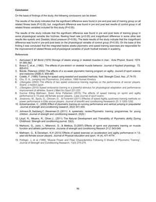 96
Conclusion
On the basis of findings of the study, the following conclusions can be drawn:
The results of the study indicates that the significant difference were found in pre and post test of training group on all
related fitness tests (P<0.05), but insignificant difference was found in pre and post test results of control group in all
related fitness variables included for this study (P>0.05).
The results of the study indicate that the significant difference was found in pre and post tests of training group in
some physiological variable like Vo2max, Resting heart rate (p<0.05) and insignificant difference in some other test
results like systolic and Diastolic blood pressure (P<0.05). The tests results of the study indicate that the insignificant
difference was found in pre-and post tests on the physiological variable of control group (P>0.05). On the base of this
finding it was concluded that the integrated twelve weeks plyometric and speed training exercises are responsible for
the improvement of related fitness and physiological variables of youth football trainees in academy.
References
1. Asmussen E &F.Bond (1974) Storage of elastic energy in skeletal muscles in man . Acta Physiol. Scand. 1974.
91.385-392.
2. Bosco C. et.al., (1982) The effects of pre-stretch on skeletal muscle behavior. Journal of Applied physiology: 72,
805-810
3. Bonde, Peterson (2002) The effects of a six-week plyometric training program on agility. Jouranl of sport science
and medicine (2006) 5, 459-465.
4. Cotello, F. (1985) Training for speed using resisted and assisted methods. Natl. Strength Cond. Ass. J7:74-75 .
5. Chu, D. A., Jumping into Plyometrics; 2nd edition, 1999 Human Kinetics
6. J.Bangabo (2002) The effects of two speed endurance training regimes on the performance of soccer players.
Scand. J medicn.sport
7. J.Bangabo (2010) Speed endurance training is a powerful stimulus for physiological adaptation and performance
improvement of athletes. Scand.J.Med.Sci.Sport 221-223
8. Gunnar Elling Mathisen, Svein Arne Pettersen (2015) The effects of speed training on sprint and agility
performance in 15-year old female soccer players.. Lase Journal of sport sceinc
9. Jovanovic, M., Spois, G., Omrcen, D. , & Fiorentini (2011) Effectss of speed Agility quickness training methods on
power performance in Elite soccer players. Journal of strenfht and conditioning Reseaarch 25: 5 1285-1292
10. Kotzamanidisk, C., (2006) Effect of plyometric training on running performance and vertical jumping in prepubertal
.Journal of strength and conditioning research. 20(2) 441-445.
11. Johnson.B.,Salzberg,C.,Stevensen,D.,(2011) A systematic review:Plyometric training programmes for young
children. Journal of strength and conditioning research. 25(9) 
12. Lloyd, R., Meyers, R., Oliver,J., (2011) The Natural Development and Trainability of Plyometric ability During
Childhood. Strength and conditioning journal. 33(2).
13. Markovic, G., Jukic, I., Milanovic, D., & Metikos, D.(2007) Effects of sprint and plyometric training on muscle
function and athletic performance. Jouranla of strength and conditioning Resrach 21:2, 543-549
14. Mathisen, G., & Danielsen, K.H (2014) Effects of speed exercise on acceleration and agility performance in 13-
year-old female soccer players. Journal of Physical education and sport, 14 (4), 471-4774.
15. Pottiiger, J, et al (1999) “Muscle Power and Fiber Characteristics Following 8 Weeks of Plyometric Training”,
Journal of Strength and Conditioning Research, 13(3) 275-279.
 