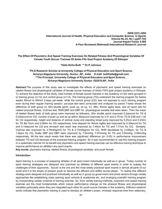 97
ISSN 2231-3265
International Journal of Health, Physical Education and Computer Science in Sports
Volume No.23, No.1,pp97-102
Journal Impact Factor 3.565
A Peer Reviewed (Refereed) International Research Journal
The Effect Of Plyometric And Speed Training Exercises On Related Fitness And Physiological Variables Of
Female Youth Soccer Trainees Of Ambo Fifa Goal Project Academy Of Ethiopia
*Haile Iticha Bulti ** Dr.P.Johnson
*Ph.D Research Scholar at University College of Physical Education and Sport Science,
Acharya Nagarjuna University, Guntur, AP., India. E-mail: bultihaile@gmail.com
**The Principal, University College of Physical Education and Sport Science ,
Acharya Nagarjuna University Guntur -522510,AP., India
Abstract:The purpose of this study was to investigate the effects of plyometric and speed training exercises on
related fitness and physiological variables of female soccer trainees of Ambo FIFA goal project academy in Ethiopia.
To achieve the objective of the study, total number of female soccer trainees in the academy (n=24) were grouped in
to training group (n=12) and control group (n=12). The training group (TG) underwent the training program for twelve
weeks 45mint to 60mint 2-days per-week, while the control group (CG) was not exposed to such training program
even during their regular training session. pre-post test were conducted and analyzed by paired T-tests shows the
difference of both group on 30m-shuttle sprint, push up, sit up, VJ, SBJ, Illinois agility tests, and sit reach test for
related physical fitness, Vo2max test, RHR,SBP and DBP for physiological variable test were taken. Then the mean
of related fitness tests of both group were improved as followers, 30m shuttle sprint improved 0.2second for TG &
0.03second for CG, number of push up and sit up within 30second improved by 3.41 and 2.75 for TG & 0.66 and 1.42
for CG respectively, height and distance of vertical Jump and standing broad jump improved by 5.25cm and 0.232m
for TG &0.74cm and 0.065m for CG respectively, time elapsed for Illinois Agility test improved by 0.39secnd for TG
and 0.14second for CG and sit-reach test reach test improved by 7.49cm for TG and 1.77cm for CG. Similarly,
Vo2max test improved by 3.79ml/kg/min for TG & 2.13ml/kg/min for CG, RHR decreased by 3.33bpm, for TG &
1.4bpm for CG, finally SBP and DBP were improved by 7.5mmhg, 7.07mmhg for TG and 2.5mmhg, 2.08mmhg
respectively. All the test result revels that there was significant difference (p< 0.05) in performance improvement
between TG and CG because of the practiced training program. So it was recommended to use this training program
in a systematic manner for its benefit and plyometric and speed training exercise can be effective training technique to
improve performance an athlete’s any sport events.
Key words: plyometric training, related fitness, physiological variables, and youth female
Introduction
Sport training is a process of preparing athletes of all sport event individually as well as in group Today number of
sport training strategies are designed and practiced by athletes of different sport events in order to outplay the
challenges of their opponents. Soccer is the one and the most widely practiced sport events in almost all parts of our
world and it is the dream of present youth to become the efficient and skillful soccer player. To realize this different
strategy were designed and practiced individually as well as in group by government and privet sectors through variety
approaches like establishing clubs opening sport schools & academies etc. and arranging scientific training program
by incorporating variety contents of training exercise. So, from variety training methods, polymeric and speed training
exercise are the most fundamentals which induce performance change on the physical fitness and physiological
variables particularly when they are integrated each other for youth soccer trainees in the academy. Different research
works indicate that plyometric training is used to develop an athlete’s power, increase response time from stationary,
 