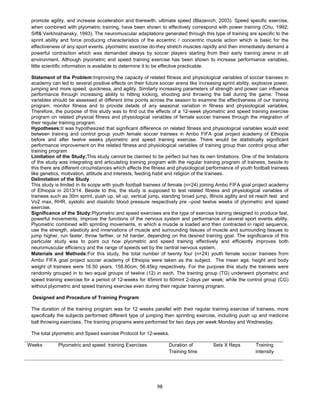 98
promote agility, and increase acceleration and therewith, ultimate speed (Blazevich, 2003). Speed specific exercise,
when combined with plyometric training, have been shown to effectively correspond with power training (Chu, 1992;
Siff& Verkhoshansky, 1993). The neuromuscular adaptations generated through this type of training are specific to the
sprint ability and force producing characteristics of the eccentric / concentric muscle action which is basic for the
effectiveness of any sport events. plyometric exercise do-they stretch muscles rapidly and then immediately demand a
powerful contraction which was demanded always by soccer players starting from their early training arena in all
environment. Although plyometric and speed training exercise has been shown to increase performance variables,
little scientific information is available to determine it to be effective practicable.
Statement of the Problem:Improving the capacity of related fitness and physiological variables of soccer trainees in
academy can led to several positive effects on their future soccer arena like increasing sprint ability, explosive power,
jumping and more speed, quickness, and agility. Similarly increasing parameters of strength and power can influence
performance through increasing ability to hitting kicking, shooting and throwing the ball during the game. These
variables should be assessed at different time points across the season to examine the effectiveness of our training
program, monitor fitness and to provide details of any seasonal variation in fitness and physiological variables.
Therefore, the purpose of this study was to find out the effects of a 12-week plyometric and speed training exercise
program on related physical fitness and physiological variables of female soccer trainees through the integration of
their regular training program.
Hypotheses:It was hypothesized that significant difference on related fitness and physiological variables would exist
between training and control group youth female soccer trainees in Ambo FIFA goal project academy of Ethiopia
before and after twelve weeks plyometric and speed training exercise. There would be statistically significant
performance improvement on the related fitness and physiological variables of training group than control group after
training program
Limitation of the Study;This study cannot be claimed to be perfect but has its own limitations. One of the limitations
of the study was integrating and articulating training program with the regular training program of trainees, beside to
this there are different circumstances which affects the fitness and physiological performance of youth football trainees
like genetics, motivation, attitude and interests, feeding habit and religion of the trainees.
Delimitation of the Study
This study is limited in its scope with youth football trainees of female (n=24) joining Ambo FIFA goal project academy
of Ethiopia in 2013/14. Beside to this, the study is supposed to test related fitness and physiological variables of
trainees such as 30m sprint, push up, sit up, vertical jump, standing broad jump, Illinois agility and sit reach test and
Vo2 max, RHR, systolic and diastolic blood pressure respectively pre –post twelve weeks of plyometric and speed
exercise.
Significance of the Study:Plyometric and speed exercises are the type of exercise training designed to produce fast,
powerful movements, improve the functions of the nervous system and performance of several sport events ability.
Plyometric combined with sprinting movements, in which a muscle is loaded and then contracted in rapid sequence,
use the strength, elasticity and innervations of muscle and surrounding tissues of muscle and surrounding tissues to
jump higher, run faster, throw farther, or hit harder, depending on the desired training goal. The significance of this
particular study was to point out how plyometric and speed training effectively and efficiently improves both
neuromuscular efficiency and the range of speeds set by the central nervous system.
Materials and Methods:For this study, the total number of twenty four (n=24) youth female soccer trainees from
Ambo FIFA goal project soccer academy of Ethiopia were taken as the subject. The mean age, height and body
weight of trainees were 16.50 years, 158.80cm, 56.45kg respectively. For the purpose this study the trainees were
randomly grouped in to two equal groups of twelve (12) in each. The training group (TG) underwent plyometric and
speed training exercise for a period of 12-weeks for 45mint to 60mint 2-days per week; while the control group (CG)
without plyometric and speed training exercise even during their regular training program.
Designed and Procedure of Training Program
The duration of the training program was for 12 weeks parallel with their regular training exercise of trainees, more
specifically the subjects performed different type of jumping then sprinting exercise, including push up and medicine
ball throwing exercises. The training programs were performed for two days per week Monday and Wednesday.
The total plyometric and Speed exercise Protocol for 12-weeks.
Weeks Plyometric and speed training Exercises Duration of
Training time
Sets X Reps Training
Intensity
 