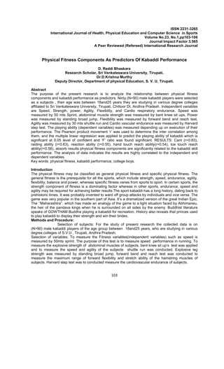 103
ISSN 2231-3265
International Journal of Health, Physical Education and Computer Science in Sports
Volume No.23, No.1,pp103-106
Journal Impact Factor 3.565
A Peer Reviewed (Refereed) International Research Journal
Physical Fitness Components As Predictors Of Kabaddi Performance
D. Reddi Bhaskara
Research Scholar, Sri Venkateswara University, Tirupati.
Dr.D.Krishna Murthy
Deputy Director, Department of physical Education, S. V. U, Tirupati.
Abstract
The purpose of the present research is to analyze the relationship between physical fitness
components and kabaddi performance as predictors. Ninty (N=90) male kabaddi players were selected
as a subjects , their age was between 18and25 years they are studying in various degree colleges
affiliated to Sri Venkateswara University, Tirupati, Chittoor Dt. Andhra Pradesh. Independent variables
are Speed, Strength, power, Agility, Flexibility, and Cardio respiratory endurance. Speed was
measured by 50 mts Sprint, abdominal muscle strength was measured by bent knee sit ups, Power
was measured by standing broad jump, Flexibility was measured by forward bend and reach test,
Agility was measured by 30 mts shuttle run and Cardio vascular endurance was measured by Harvard
step test. The playing ability (dependent variables) was measured depending up on execution of their
performance. The Pearson product movement ‘r’ was used to determine the inter correlation among
them, and the multiple linear regression was applied to predict the playing ability of kabaddi which is
significant at 0.05 level of confident and ‘F’ ratio was found significant. RESULTS: Cant (r=0.83),
raiding ability (r=0.63), reaction ability (r=0.55), hand touch reach ability(r=0.54), toe touch reach
ability(r=0.56), absorb results physical fitness components are significantly related to the kabaddi skill
performance. The analysis of data indicates the results are highly correlated to the independent and
dependent variables.
Key words: physical fitness, kabaddi performance, college boys.
Introduction
The physical fitness may be classified as general physical fitness and specific physical fitness. The
general fitness is the prerequisite for all the sports, which include strength, speed, endurance, agility,
flexibility, balance and power, whereas specific fitness varies from sports to sport. In certain sports, the
strength component of fitness is a dominating factor whereas in other sports, endurance, speed and
agility may be required for achieving better results.The sport kabaddi has a long history, dating back to
prehistoric times. It was probably invented to ward off group attacks by individuals and vice versa. The
game was very popular in the southern part of Asia. It’s a dramatized version of the great Indian Epic,
The ‘’Maharashtra’’, which has made an analogy of the game to a light situation faced by Abhimaneu,
the heir of the pandava kings when he is surrounded on all sides by the enemy. Buddhist literature
speaks of GOWTHAM Buddha playing a kabaddi for recreation. History also reveals that princes used
to play kabaddi to display their strength and win their brides.
Methods and Procedure:
Selection of subjects: For the study of present research the collected data is on
(N=90) male kabaddi players of the age group between 18and25 years, who are studying in various
degree colleges of S.V.U , Tirupati, Andhra Pradesh.
Selection of variables: To measure the Fitness variables(independent variables) such as speed is
measured by 50mts sprint. The purpose of this test is to measure speed performance in running. To
measure the explosive strength of abdominal muscles of subjects, bent knee sit up‘s test was applied
and to measure the speed and agility of the subjects shuttle run was conducted. Explosive leg
strength was measured by standing broad jump, forward bend and reach test was conducted to
measure the maximum range of forward flexibility and stretch ability of the hamstring muscles of
subjects. Harvard step test was to conducted measure the cardiovascular endurance of subjects.
 