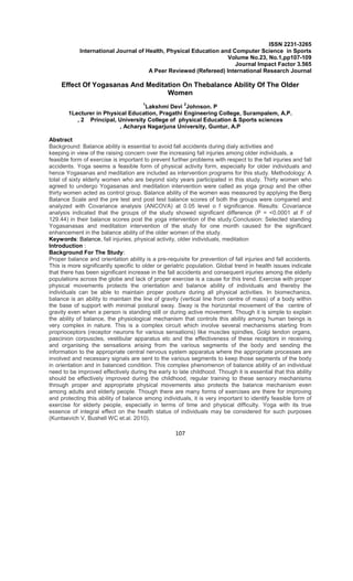 107
ISSN 2231-3265
International Journal of Health, Physical Education and Computer Science in Sports
Volume No.23, No.1,pp107-109
Journal Impact Factor 3.565
A Peer Reviewed (Refereed) International Research Journal
Effect Of Yogasanas And Meditation On Thebalance Ability Of The Older
Women
1
Lakshmi Devi
2
Johnson. P
1Lecturer in Physical Education, Pragathi Engineering College, Surampalem, A.P.
, 2 Principal, University College of physical Education & Sports sciences
, Acharya Nagarjuna University, Guntur, A.P
Abstract
Background: Balance ability is essential to avoid fall accidents during dialy activities and
keeping in view of the raising concern over the increasing fall injuries among older individuals, a
feasible form of exercise is important to prevent further problems with respect to the fall injuries and fall
accidents. Yoga seems a feasible form of physical activity form, especially for older individuals and
hence Yogasanas and meditation are included as intervention programs for this study. Methodology: A
total of sixty elderly women who are beyond sixty years participated in this study. Thirty women who
agreed to undergo Yogasanas and meditation intervention were called as yoga group and the other
thirty women acted as control group. Balance ability of the women was measured by applying the Berg
Balance Scale and the pre test and post test balance scores of both the groups were compared and
analyzed with Covariance analysis (ANCOVA) at 0.05 level o f significance. Results: Covariance
analysis indicated that the groups of the study showed significant difference (P = <0.0001 at F of
129.44) in their balance scores post the yoga intervention of the study.Conclusion: Selected standing
Yogasanasas and meditation intervention of the study for one month caused for the significant
enhancement in the balance ability of the older women of the study.
Keywords: Balance, fall injuries, physical activity, older individuals, meditation
Introduction :
Background For The Study:
Proper balance and orientation ability is a pre-requisite for prevention of fall injuries and fall accidents.
This is more significantly specific to older or geriatric population. Global trend in health issues indicate
that there has been significant increase in the fall accidents and consequent injuries among the elderly
populations across the globe and lack of proper exercise is a cause for this trend. Exercise with proper
physical movements protects the orientation and balance ability of individuals and thereby the
individuals can be able to maintain proper posture during all physical activities. In biomechanics,
balance is an ability to maintain the line of gravity (vertical line from centre of mass) of a body within
the base of support with minimal postural sway. Sway is the horizontal movement of the centre of
gravity even when a person is standing still or during active movement. Though it is simple to explain
the ability of balance, the physiological mechanism that controls this ability among human beings is
very complex in nature. This is a complex circuit which involve several mechanisms starting from
proprioceptors (receptor neurons for various sensations) like muscles spindles, Golgi tendon organs,
pascinion corpuscles, vestibular apparatus etc and the effectiveness of these receptors in receiving
and organising the sensations arising from the various segments of the body and sending the
information to the appropriate central nervous system apparatus where the appropriate processes are
involved and necessary signals are sent to the various segments to keep those segments of the body
in orientation and in balanced condition. This complex phenomenon of balance ability of an individual
need to be improved effectively during the early to late childhood. Though it is essential that this ability
should be effectively improved during the childhood, regular training to these sensory mechanisms
through proper and appropriate physical movements also protects the balance mechanism even
among adults and elderly people. Though there are many forms of exercises are there for improving
and protecting this ability of balance among individuals, it is very important to identify feasible form of
exercise for elderly people, especially in terms of time and physical difficulty. Yoga with its true
essence of integral effect on the health status of individuals may be considered for such purposes
(Kuntsevich V, Bushell WC et.al. 2010).
 