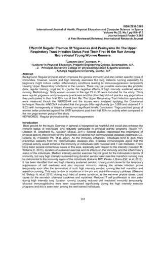 110
ISSN 2231-3265
International Journal of Health, Physical Education and Computer Science in Sports
Volume No.23, No.1,pp110--112
Journal Impact Factor 3.565
A Peer Reviewed (Refereed) International Research Journal
Effect Of Regular Practice Of Yogasanas And Pranayama On The Upper
Respiratory Tract Infection Status Post Their First 10 Km Run Among
Recreational Young Women Runners
1
Lakshmi Devi
2
Johnson. P
1Lecturer in Physical Education, Pragathi Engineering College, Surampalem, A.P.
, 2 Principal, University College of physical Education & Sports sciences
, Acharya Nagarjuna University, Guntur, A.P
Abstract
Background: Regular physical activity improves the general immunity and also certain specific types of
immunities, however, severe and high intensity exercises like long distance running especially by
beginners might induce certain inflammatory conditions leading to immunosuppression temporarily
causing Upper Respiratory Infections to the runners. There may be possible resources like probiotic
diets, regular training, yoga etc to counter the negative effects of high intensity sustained aerobic
running. Methodology: Sixty women runners in the age 25 to 30 were included for the study. Thirty
were regular yogasana and pranayama practioners and the other thiry did not practice any yoga before
they participated in their first 10 k run of their life. The Upper Respiratory Tract Infection sysmptoms
were measured throuh the WURSS-44 and the scores were analysed applying the Covariance
technique. Results: ANCOVA indicated that the groups differ significantly (p= 0.006 and obtained F =
8.03) with homegeneity of slopes showing non significant levels. Conclusion: Yoga practiced group of
women better protected agaisnt the URTI symptoms post their first 10 k run activity when compared to
the non yoga women group of the study.
KEYWORDS : Regular physical activity, immunosuppression
Introduction
Back ground for the study: Exercise in general is recognised as healthful and would also enhance the
immune status of individuals who regularly participate in physical activity programs (Walsh NP,
Gleeson M, Shephard RJ, Gleeson M,et.al. 2011). Several studies recognised the importance of
physical activity intervention for the prevention of several non communicable diseases (Matthews CE,
Ockene IS, Freedson PS, et.al. 2002). As the immunity enhances, individuals tend to gain more
preventive capacity from the communicable diseases also. Exercise immunologists agree that the
physical activity would enhance the immunity of individuals both mucosal and T cell mediated. There
have been several contentious issues in this area, especially with respect to the intensity (Gleeson M,
Williams C. 2013), duration of sustained exercise and its effects on the immunity and the inflammatory
status of the individuals. Medium intensity aerobic exercise may be good for the indiviudals in terms of
immunity, but very high intensity sustained long duration aerobic exercises like marathon running may
be detrimental to the immunity levels of the individuals (Kakanis MW, Peake J, Brenu EW, et.al. 2010).
It has been identified that very high intensity sustained aerobic running could cause for the temporary
suppression of cell mediated and also mucosal immunity making the athlete infection prone
temporarily soon after the termination of such high intensity aerobic running like half marathon and
marathon running. This may be due to imbalance in the pro and anti-inflammatory cytokines (Gleeson
M, Bishop N, et.al. 2013) during such kind of stress condition, as the extreme physial stress could
cause for the secretion ofseveral cytokines and myokines. Reduced T cell proliferation is also seen
during high intensity long duration running causing reduced cell mediated immunity temporarily.
Mucosal immunoglobulins were seen suppressed significantly during the high intensity exercise
programs and this is seen even among the well trained individuals.
 